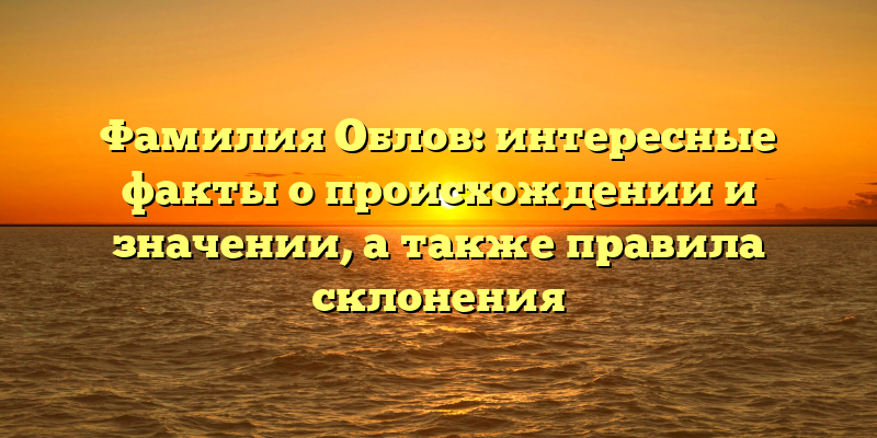 Фамилия Облов: интересные факты о происхождении и значении, а также правила склонения