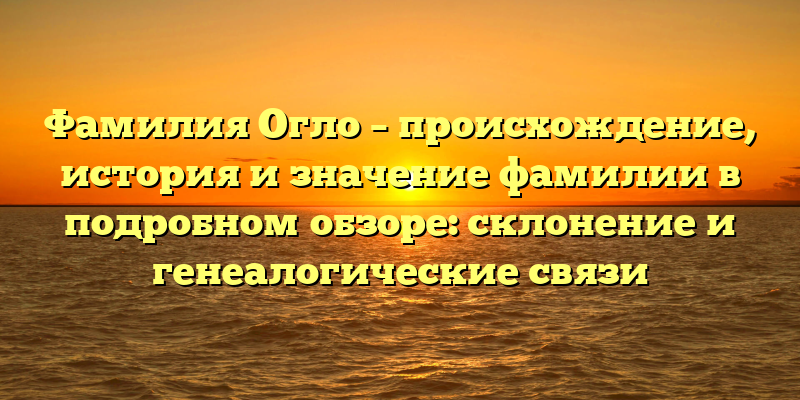 Фамилия Огло – происхождение, история и значение фамилии в подробном обзоре: склонение и генеалогические связи