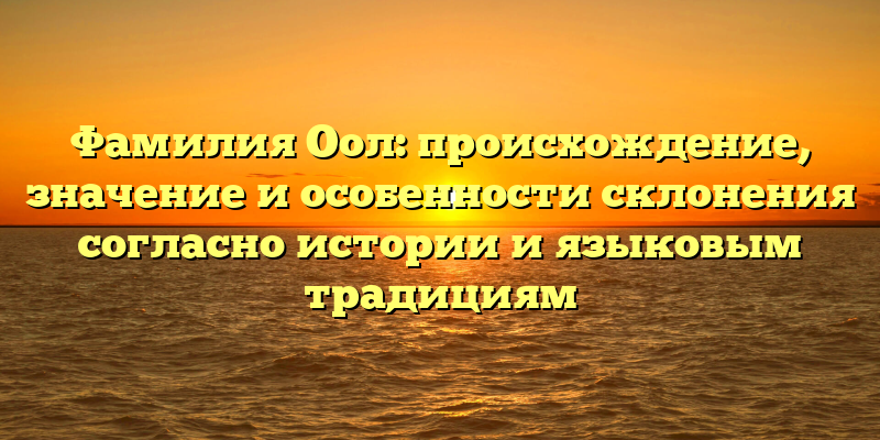 Фамилия Оол: происхождение, значение и особенности склонения согласно истории и языковым традициям