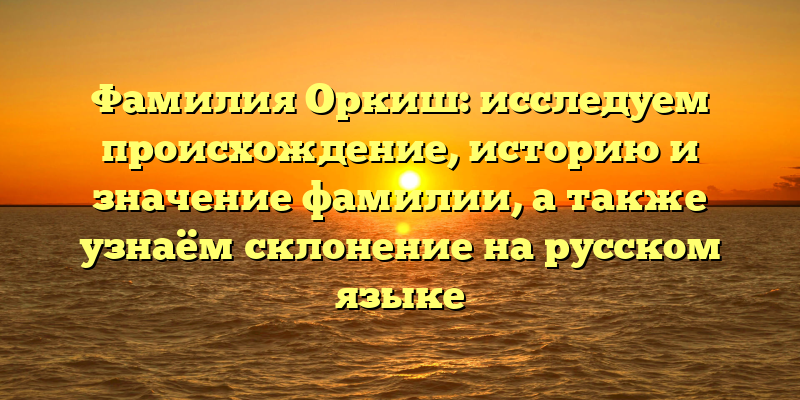 Фамилия Оркиш: исследуем происхождение, историю и значение фамилии, а также узнаём склонение на русском языке