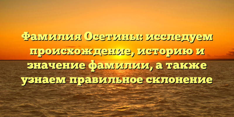 Фамилия Осетины: исследуем происхождение, историю и значение фамилии, а также узнаем правильное склонение