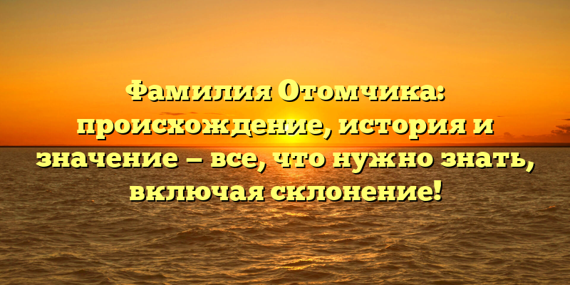Фамилия Отомчика: происхождение, история и значение — все, что нужно знать, включая склонение!