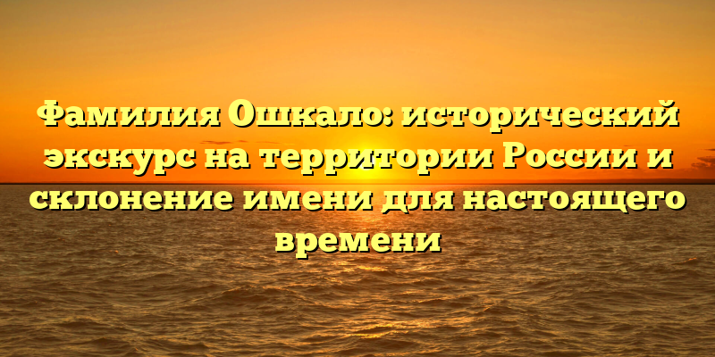 Фамилия Ошкало: исторический экскурс на территории России и склонение имени для настоящего времени