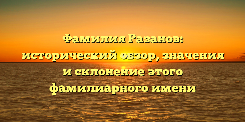 Фамилия Разанов: исторический обзор, значения и склонение этого фамилиарного имени