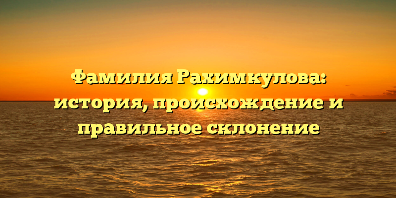 Фамилия Рахимкулова: история, происхождение и правильное склонение