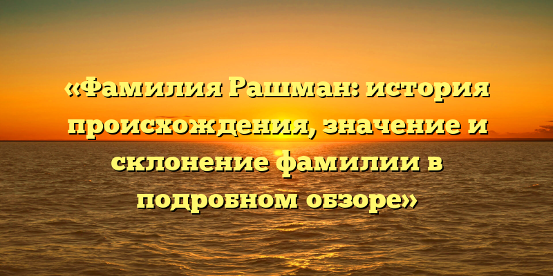 «Фамилия Рашман: история происхождения, значение и склонение фамилии в подробном обзоре»