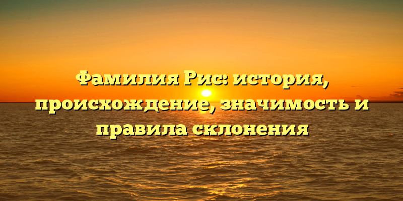 Фамилия Рис: история, происхождение, значимость и правила склонения