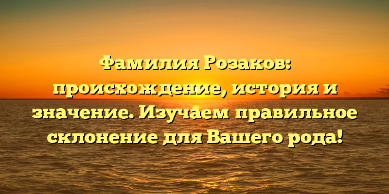 Фамилия Розаков: происхождение, история и значение. Изучаем правильное склонение для Вашего рода!
