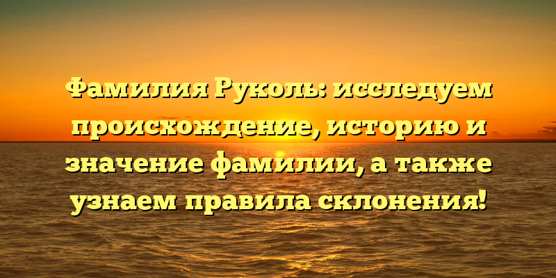 Фамилия Руколь: исследуем происхождение, историю и значение фамилии, а также узнаем правила склонения!