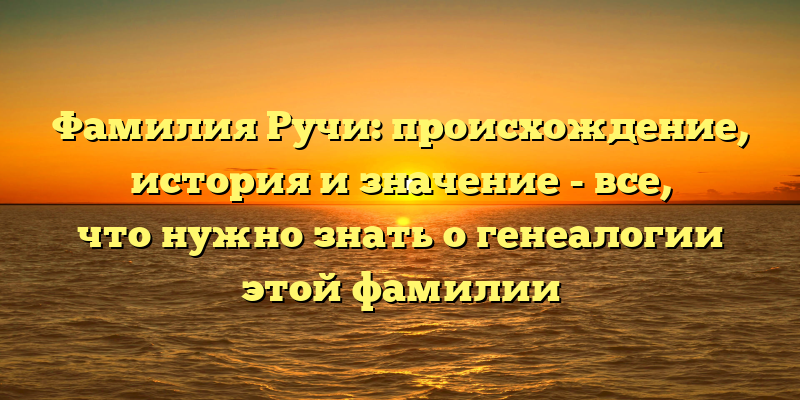 Фамилия Ручи: происхождение, история и значение - все, что нужно знать о генеалогии этой фамилии