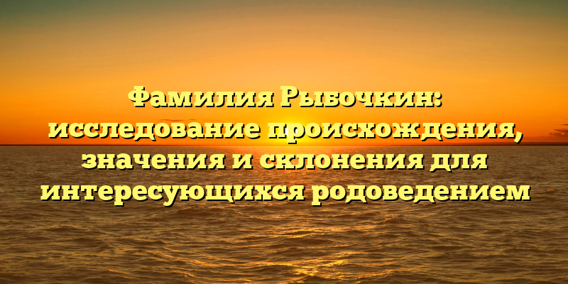 Фамилия Рыбочкин: исследование происхождения, значения и склонения для интересующихся родоведением