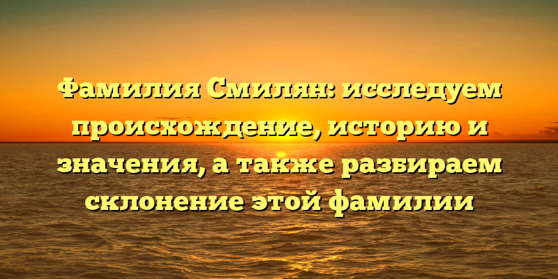 Фамилия Смилян: исследуем происхождение, историю и значения, а также разбираем склонение этой фамилии