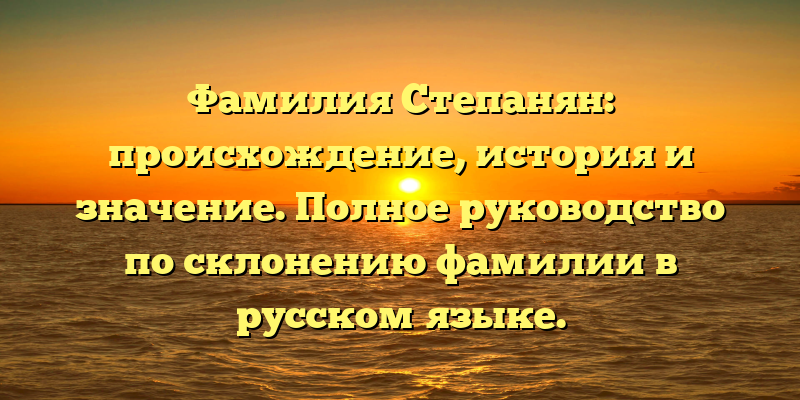 Фамилия Степанян: происхождение, история и значение. Полное руководство по склонению фамилии в русском языке.