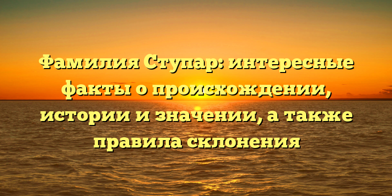Фамилия Ступар: интересные факты о происхождении, истории и значении, а также правила склонения