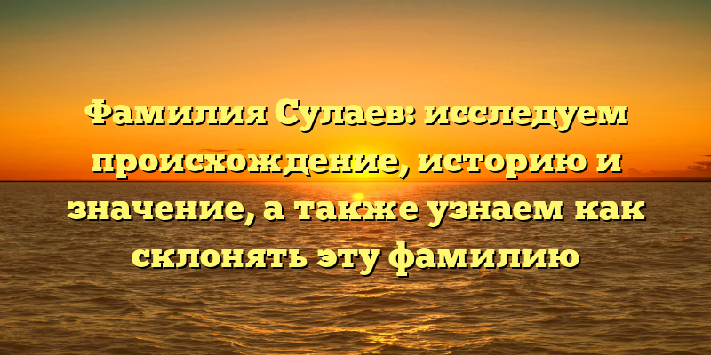 Фамилия Сулаев: исследуем происхождение, историю и значение, а также узнаем как склонять эту фамилию