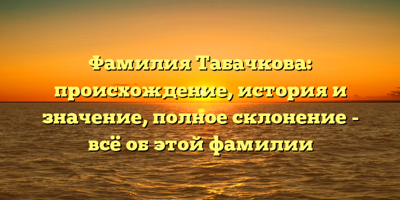 Фамилия Табачкова: происхождение, история и значение, полное склонение - всё об этой фамилии