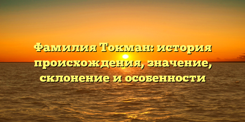 Фамилия Токман: история происхождения, значение, склонение и особенности