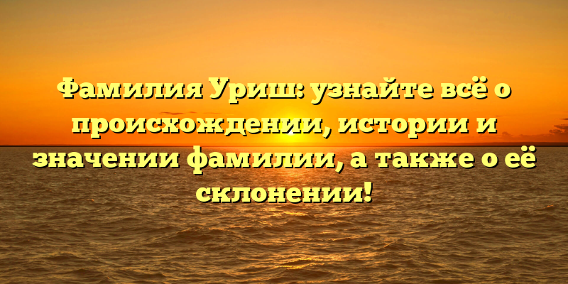 Фамилия Уриш: узнайте всё о происхождении, истории и значении фамилии, а также о её склонении!