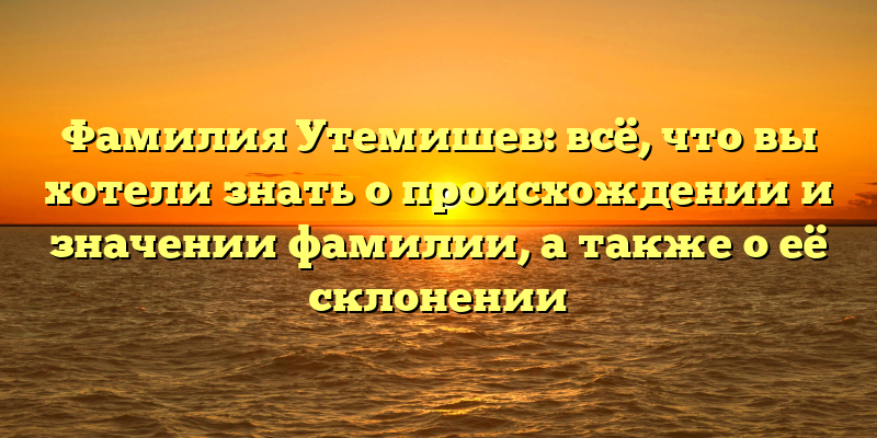 Фамилия Утемишев: всё, что вы хотели знать о происхождении и значении фамилии, а также о её склонении