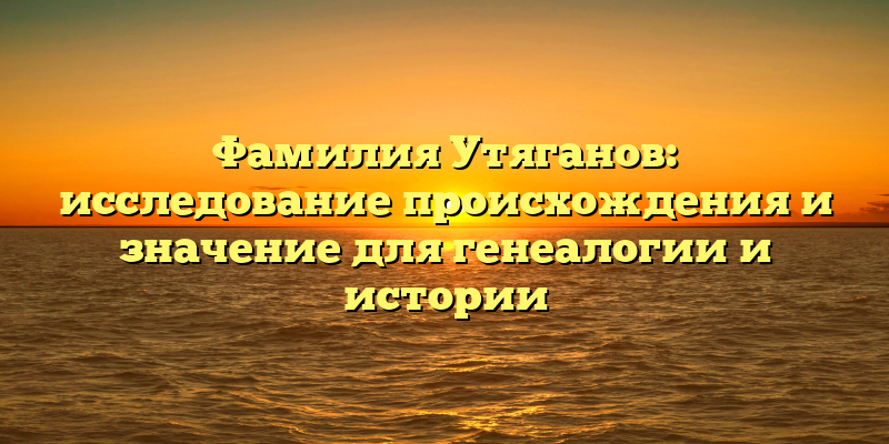 Фамилия Утяганов: исследование происхождения и значение для генеалогии и истории