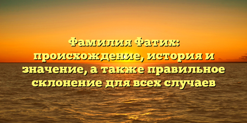 Фамилия Фатих: происхождение, история и значение, а также правильное склонение для всех случаев