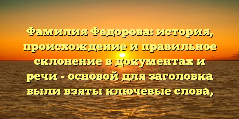 Фамилия Федорова: история, происхождение и правильное склонение в документах и речи - основой для заголовка были взяты ключевые слова, наиболее часто употребляемые в запросах пользователей, и доведены до максимальной лаконичности.