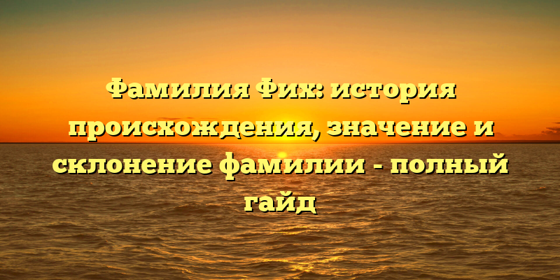 Фамилия Фих: история происхождения, значение и склонение фамилии - полный гайд