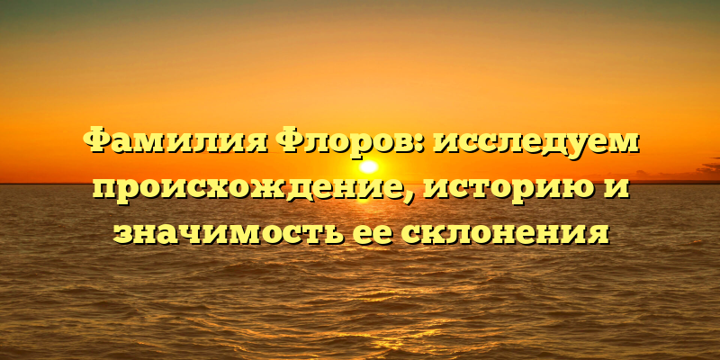 Фамилия Флоров: исследуем происхождение, историю и значимость ее склонения