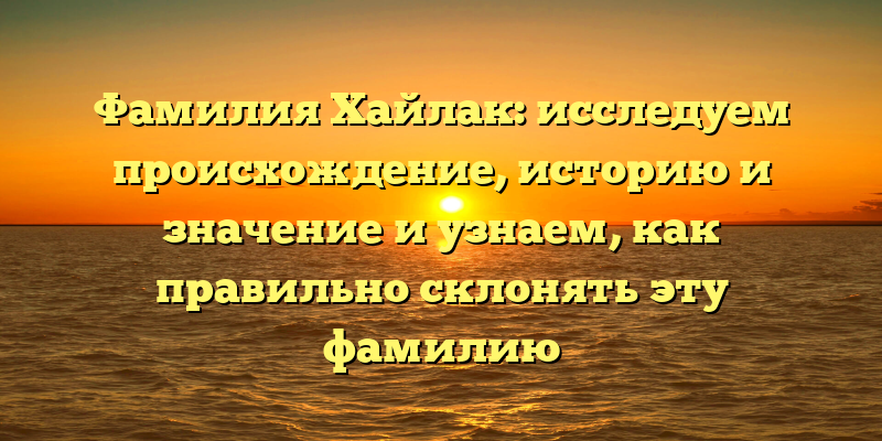 Фамилия Хайлак: исследуем происхождение, историю и значение и узнаем, как правильно склонять эту фамилию