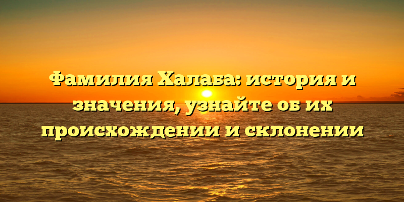 Фамилия Халаба: история и значения, узнайте об их происхождении и склонении