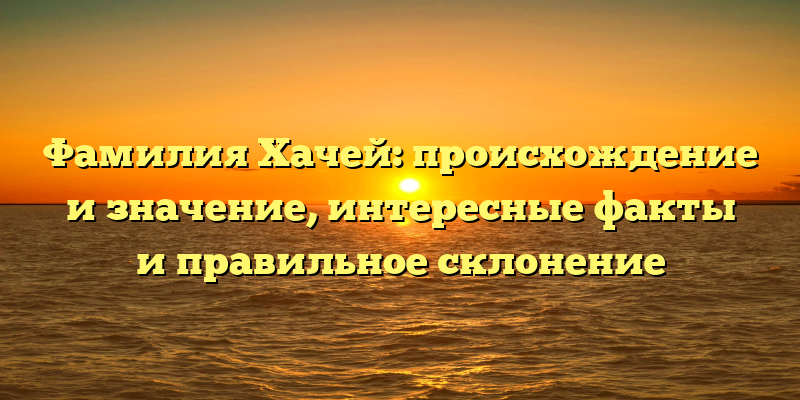 Фамилия Хачей: происхождение и значение, интересные факты и правильное склонение