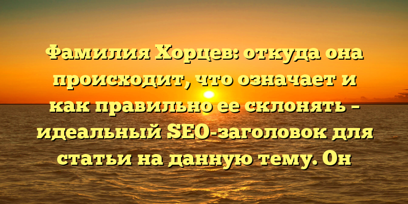 Фамилия Хорцев: откуда она происходит, что означает и как правильно ее склонять – идеальный SEO-заголовок для статьи на данную тему. Он содержит ключевые слова, которые пользователи могут использовать при поиске информации о фамилии Хорцев, а также коротко и ясно передает основную тему статьи.
