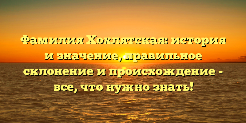 Фамилия Хохлятская: история и значение, правильное склонение и происхождение - все, что нужно знать!