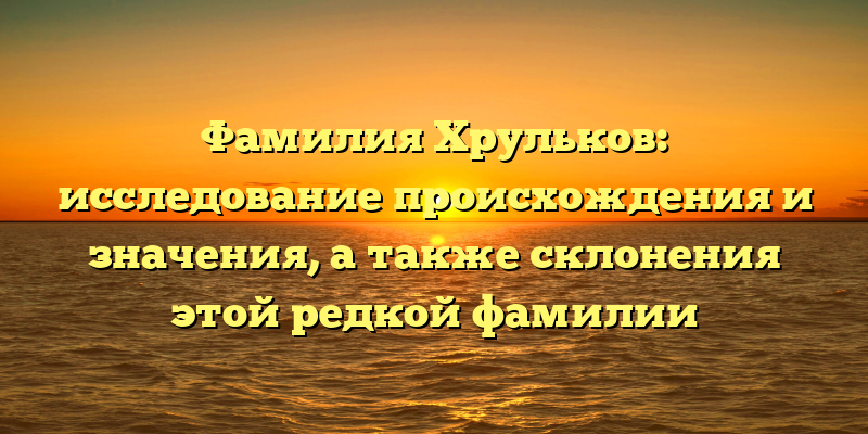 Фамилия Хрульков: исследование происхождения и значения, а также склонения этой редкой фамилии