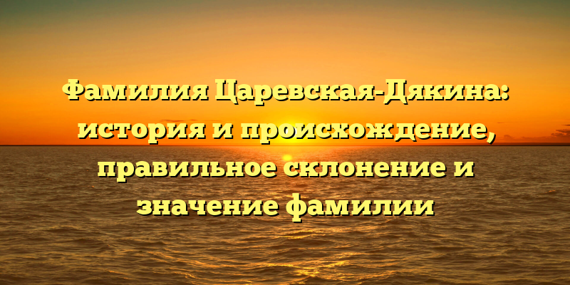 Фамилия Царевская-Дякина: история и происхождение, правильное склонение и значение фамилии