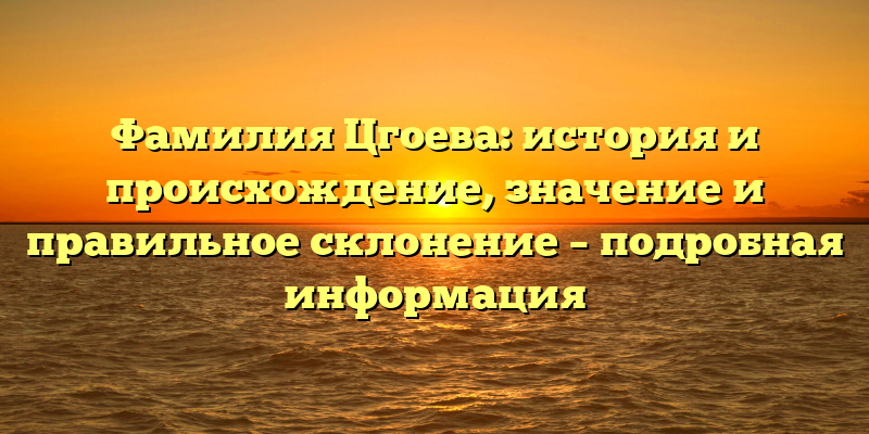 Фамилия Цгоева: история и происхождение, значение и правильное склонение – подробная информация