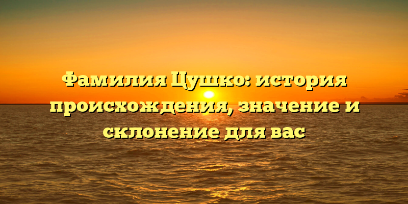 Фамилия Цушко: история происхождения, значение и склонение для вас