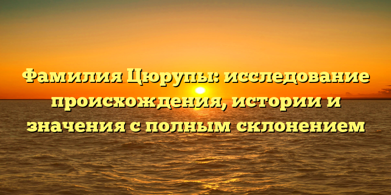 Фамилия Цюрупы: исследование происхождения, истории и значения с полным склонением