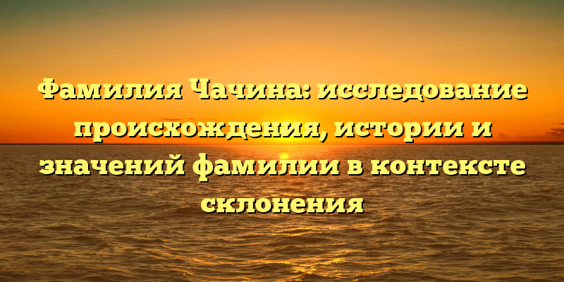 Фамилия Чачина: исследование происхождения, истории и значений фамилии в контексте склонения
