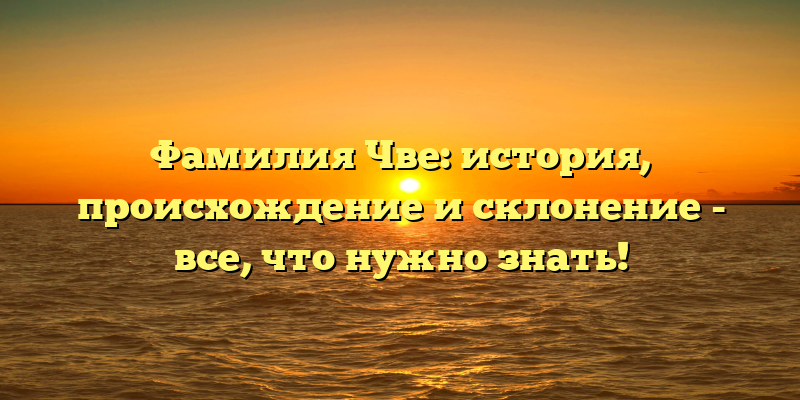 Фамилия Чве: история, происхождение и склонение - все, что нужно знать!