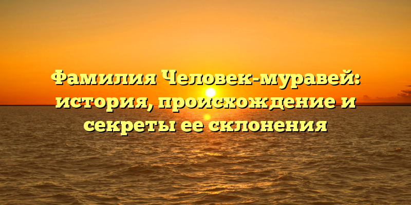 Фамилия Человек-муравей: история, происхождение и секреты ее склонения