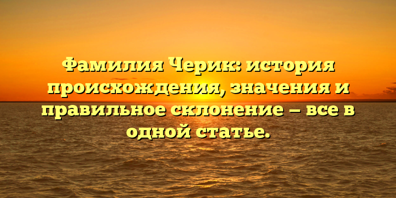 Фамилия Черик: история происхождения, значения и правильное склонение — все в одной статье.