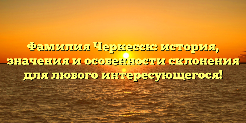 Фамилия Черкесск: история, значения и особенности склонения для любого интересующегося!