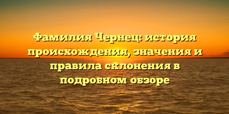 Фамилия Чернец: история происхождения, значения и правила склонения в подробном обзоре