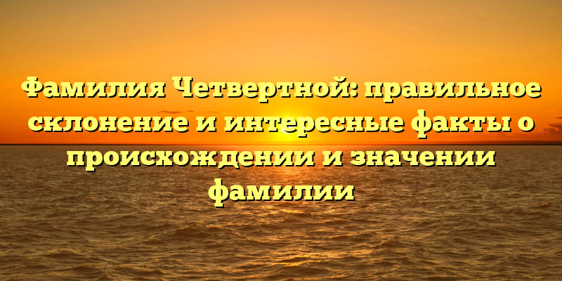 Фамилия Четвертной: правильное склонение и интересные факты о происхождении и значении фамилии