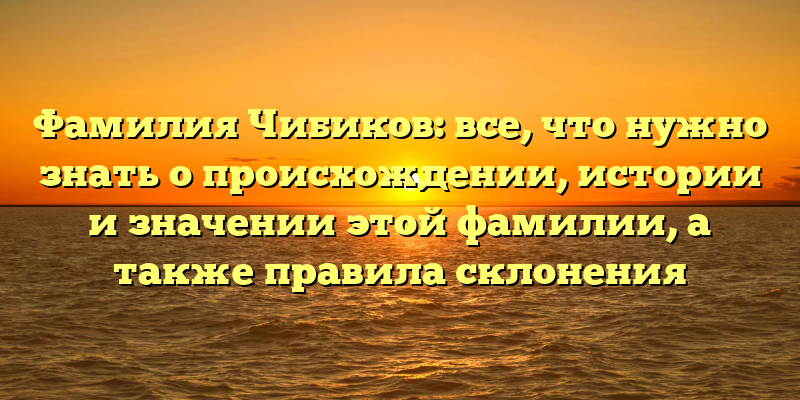 Фамилия Чибиков: все, что нужно знать о происхождении, истории и значении этой фамилии, а также правила склонения