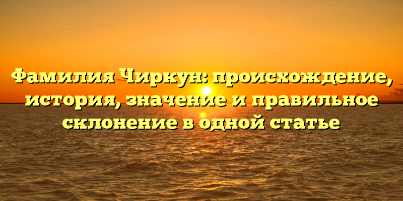 Фамилия Чиркун: происхождение, история, значение и правильное склонение в одной статье