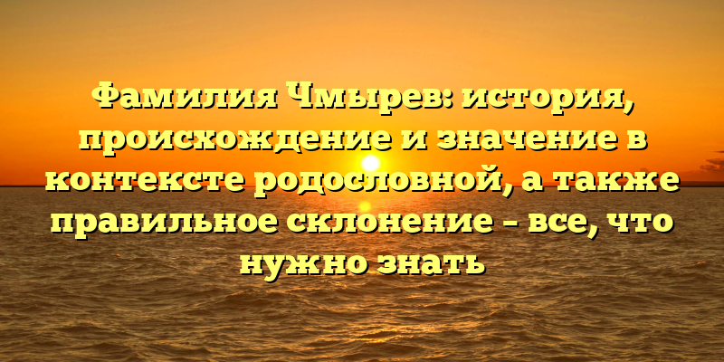 Фамилия Чмырев: история, происхождение и значение в контексте родословной, а также правильное склонение – все, что нужно знать