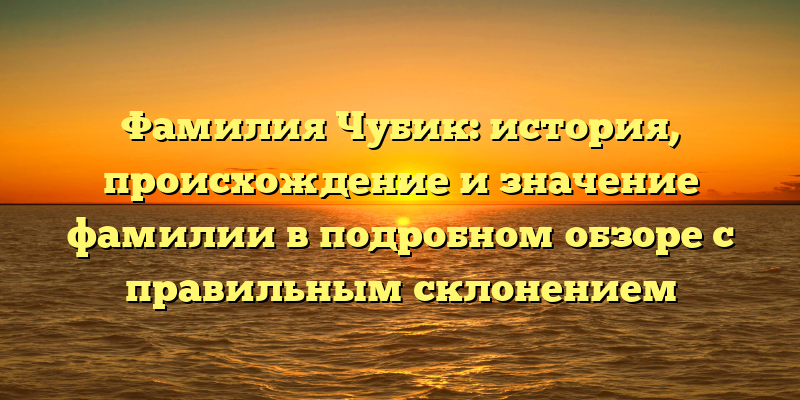 Фамилия Чубик: история, происхождение и значение фамилии в подробном обзоре с правильным склонением