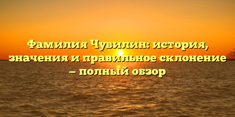 Фамилия Чувилин: история, значения и правильное склонение — полный обзор